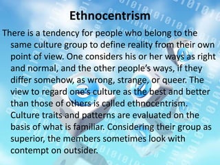 Ethnocentrism
There is a tendency for people who belong to the
same culture group to define reality from their own
point of view. One considers his or her ways as right
and normal, and the other people’s ways, if they
differ somehow, as wrong, strange, or queer. The
view to regard one’s culture as the best and better
than those of others is called ethnocentrism.
Culture traits and patterns are evaluated on the
basis of what is familiar. Considering their group as
superior, the members sometimes look with
contempt on outsider.
 