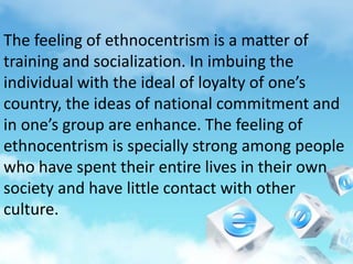 The feeling of ethnocentrism is a matter of
training and socialization. In imbuing the
individual with the ideal of loyalty of one’s
country, the ideas of national commitment and
in one’s group are enhance. The feeling of
ethnocentrism is specially strong among people
who have spent their entire lives in their own
society and have little contact with other
culture.
 