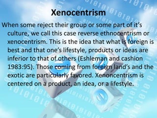 Xenocentrism
When some reject their group or some part of it’s
culture, we call this case reverse ethnocentrism or
xenocentrism. This is the idea that what is foreign is
best and that one’s lifestyle, products or ideas are
inferior to that of others (Eshleman and cashion
1983:95). Those coming from foreign land’s and the
exotic are particularly favored. Xenoncentrism is
centered on a product, an idea, or a lifestyle.
 