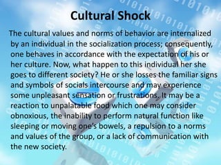 Cultural Shock
The cultural values and norms of behavior are internalized
by an individual in the socialization process; consequently,
one behaves in accordance with the expectation of his or
her culture. Now, what happen to this individual her she
goes to different society? He or she losses the familiar signs
and symbols of socials intercourse and may experience
some unpleasant sensation or frustrations. It may be a
reaction to unpalatable food which one may consider
obnoxious, the inability to perform natural function like
sleeping or moving one’s bowels, a repulsion to a norms
and values of the group, or a lack of communication with
the new society.
 