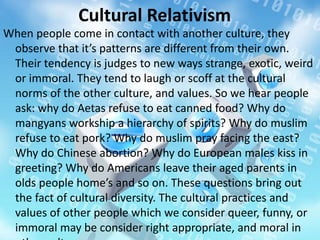 Cultural Relativism
When people come in contact with another culture, they
observe that it’s patterns are different from their own.
Their tendency is judges to new ways strange, exotic, weird
or immoral. They tend to laugh or scoff at the cultural
norms of the other culture, and values. So we hear people
ask: why do Aetas refuse to eat canned food? Why do
mangyans workship a hierarchy of spirits? Why do muslim
refuse to eat pork? Why do muslim pray facing the east?
Why do Chinese abortion? Why do European males kiss in
greeting? Why do Americans leave their aged parents in
olds people home’s and so on. These questions bring out
the fact of cultural diversity. The cultural practices and
values of other people which we consider queer, funny, or
immoral may be consider right appropriate, and moral in
 