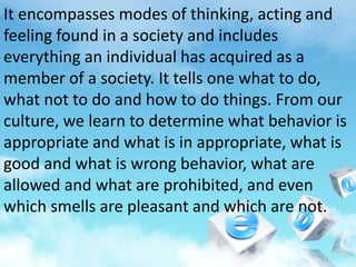 It encompasses modes of thinking, acting and
feeling found in a society and includes
everything an individual has acquired as a
member of a society. It tells one what to do,
what not to do and how to do things. From our
culture, we learn to determine what behavior is
appropriate and what is in appropriate, what is
good and what is wrong behavior, what are
allowed and what are prohibited, and even
which smells are pleasant and which are not.
 