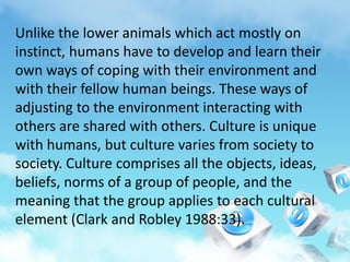 Unlike the lower animals which act mostly on
instinct, humans have to develop and learn their
own ways of coping with their environment and
with their fellow human beings. These ways of
adjusting to the environment interacting with
others are shared with others. Culture is unique
with humans, but culture varies from society to
society. Culture comprises all the objects, ideas,
beliefs, norms of a group of people, and the
meaning that the group applies to each cultural
element (Clark and Robley 1988:33).
 