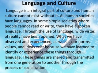 Language and Culture
Language is an integral part of culture and human
culture cannot exist without it. All human societies
have languages. In some simple societies where
people cannot read or write, they have a spoken
language. Through the use of language, wide vistas
of reality have been opened. What we have
observed and experienced, as well as our norms,
values, and ideas exist because we have learned to
identify or experience these things through
language. These things are shared and transmitted
from one generation to another through the
process of socialization.
 