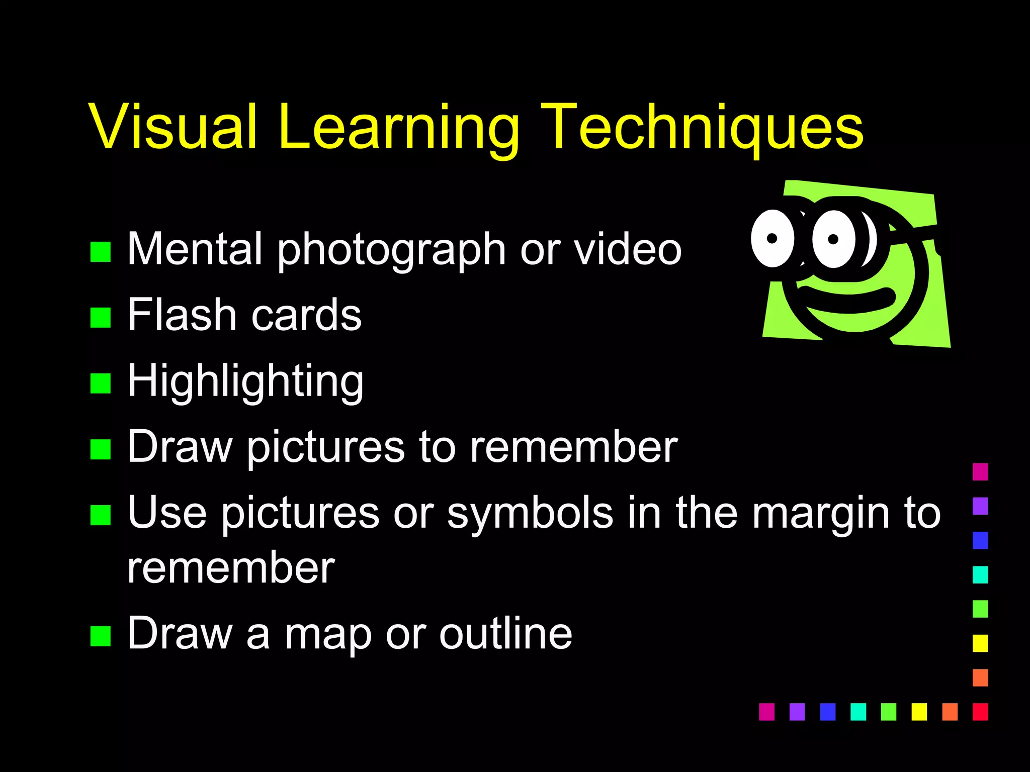 Visual Learning Techniques
 Mental photograph or video
 Flash cards
 Highlighting
 Draw pictures to remember
 Use pictures or symbols in the margin to
remember
 Draw a map or outline
 