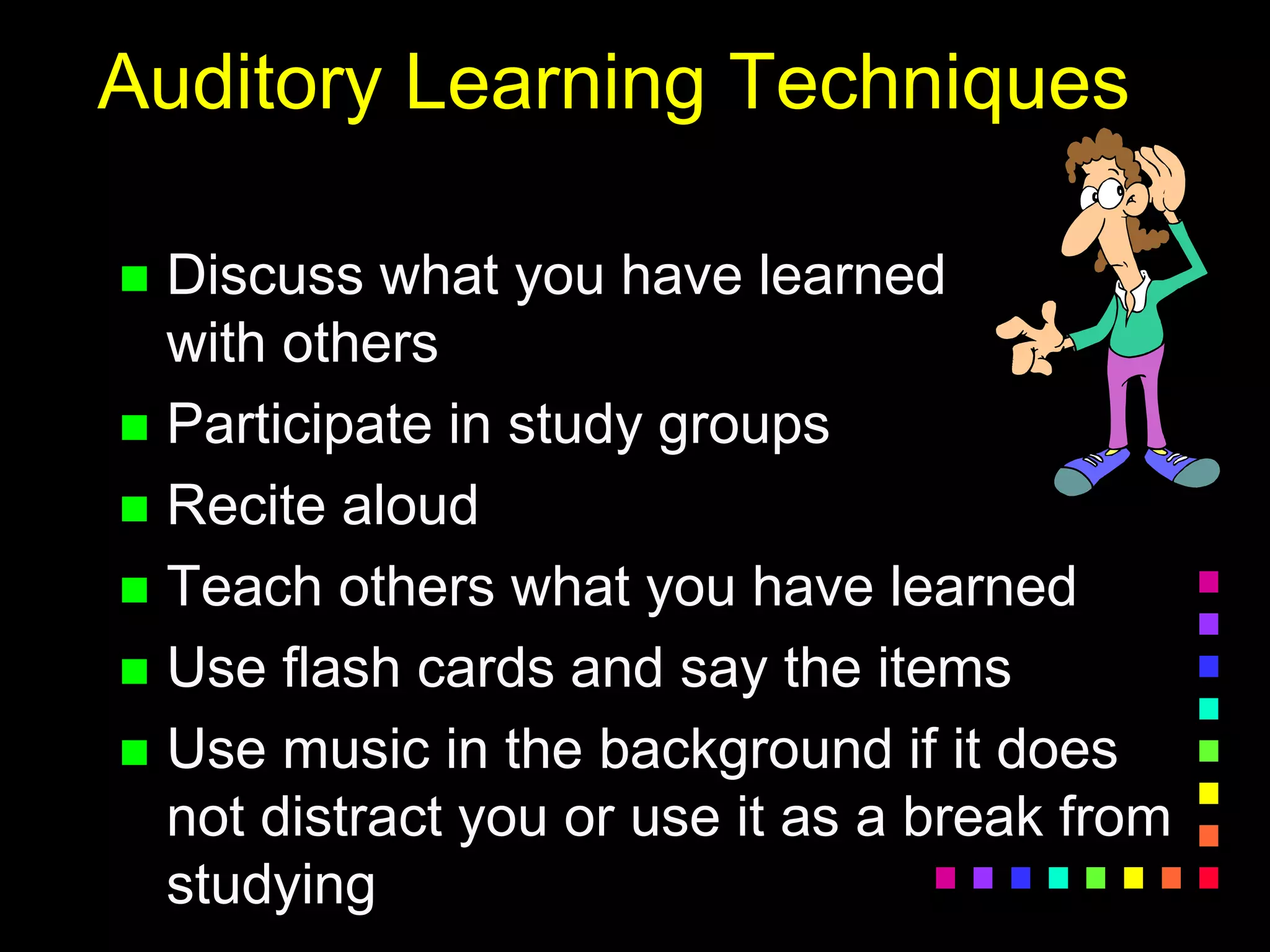 Auditory Learning Techniques
 Discuss what you have learned
with others
 Participate in study groups
 Recite aloud
 Teach others what you have learned
 Use flash cards and say the items
 Use music in the background if it does
not distract you or use it as a break from
studying
 