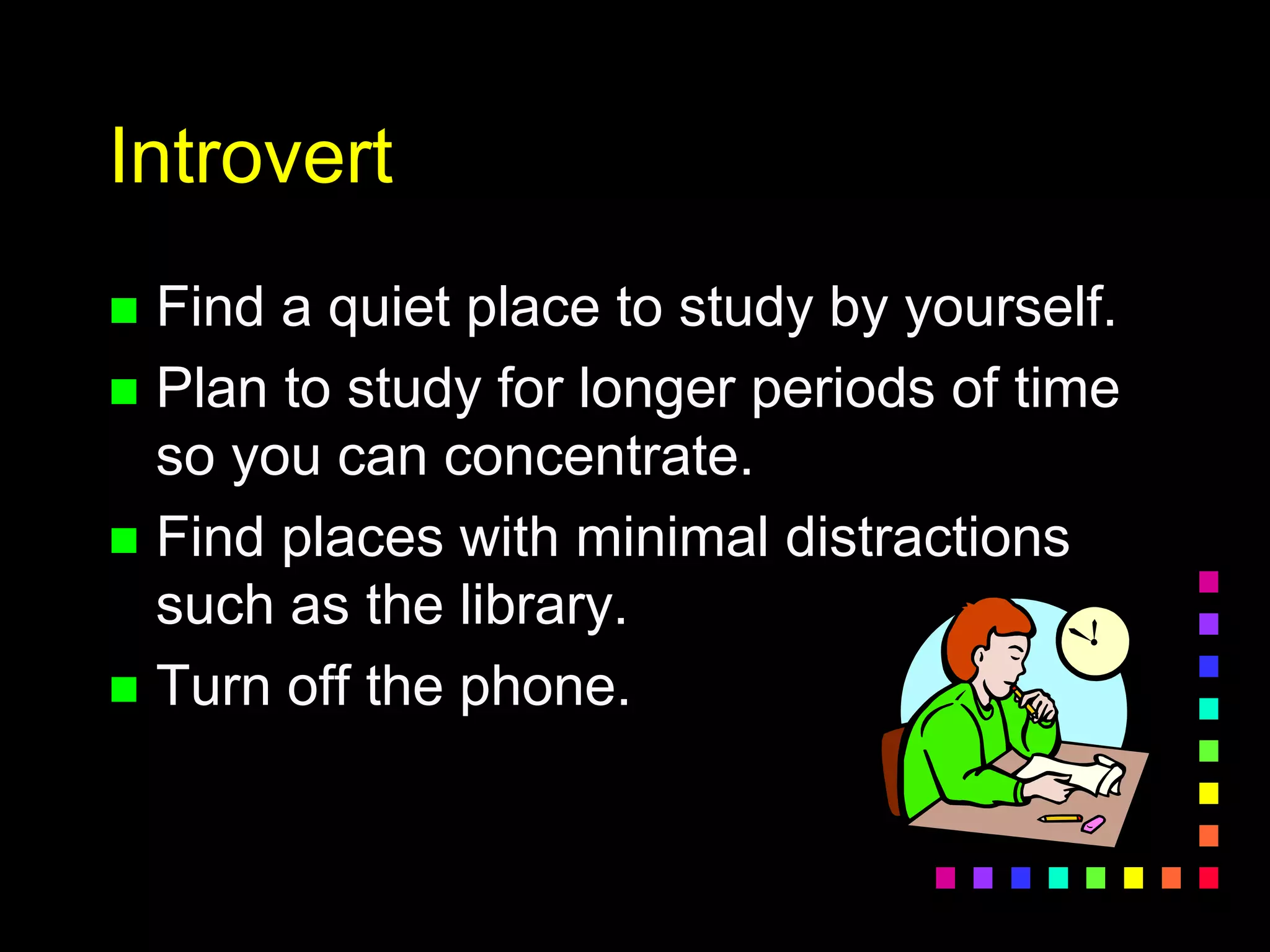 Introvert
 Find a quiet place to study by yourself.
 Plan to study for longer periods of time
so you can concentrate.
 Find places with minimal distractions
such as the library.
 Turn off the phone.
 
