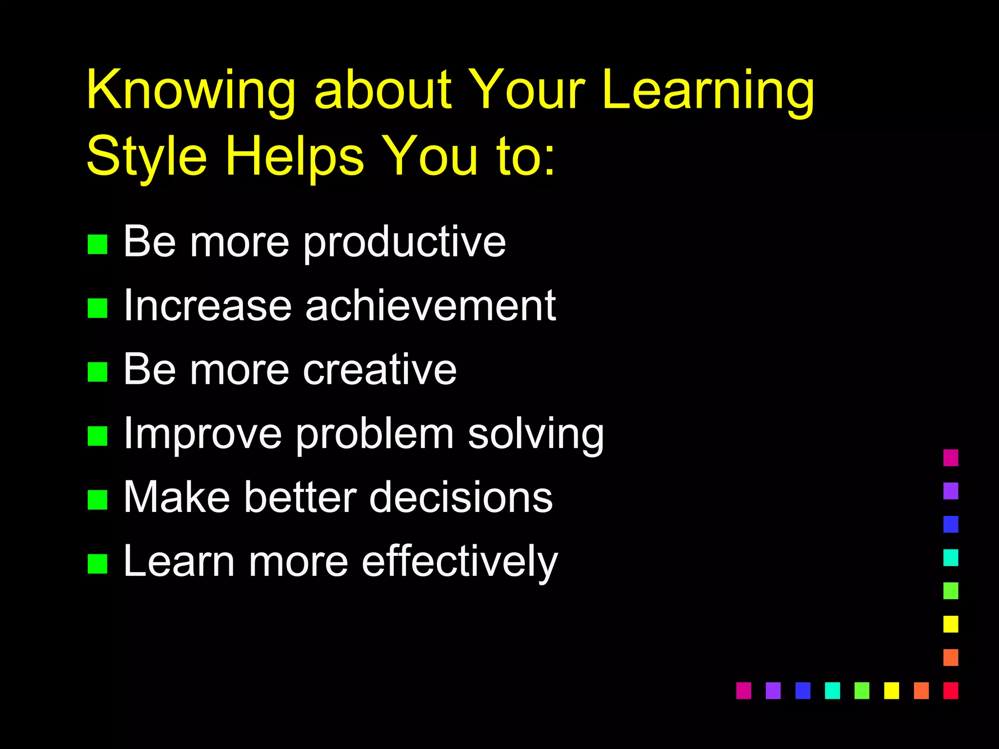 Knowing about Your Learning
Style Helps You to:
 Be more productive
 Increase achievement
 Be more creative
 Improve problem solving
 Make better decisions
 Learn more effectively
 