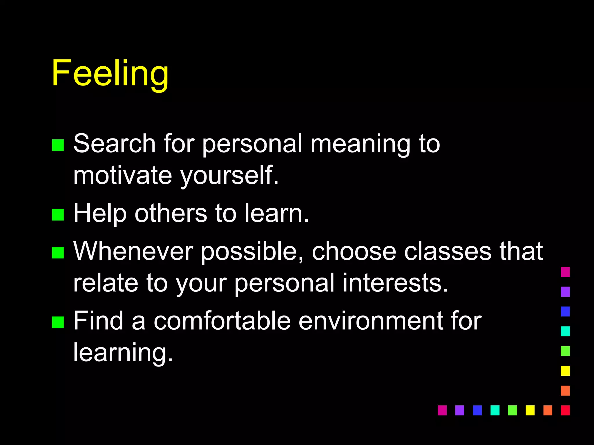 Feeling
 Search for personal meaning to
motivate yourself.
 Help others to learn.
 Whenever possible, choose classes that
relate to your personal interests.
 Find a comfortable environment for
learning.
 