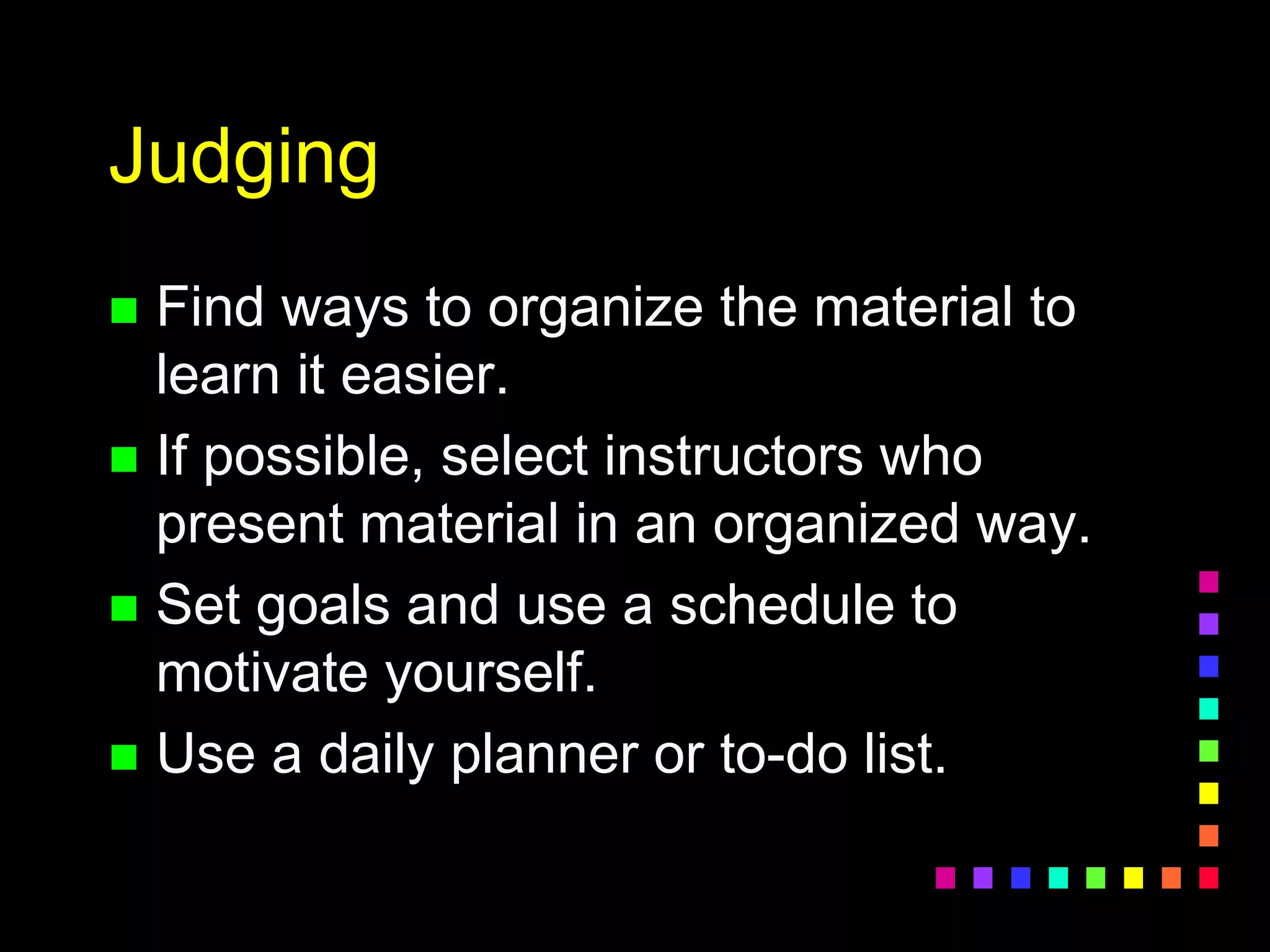 Judging
 Find ways to organize the material to
learn it easier.
 If possible, select instructors who
present material in an organized way.
 Set goals and use a schedule to
motivate yourself.
 Use a daily planner or to-do list.
 