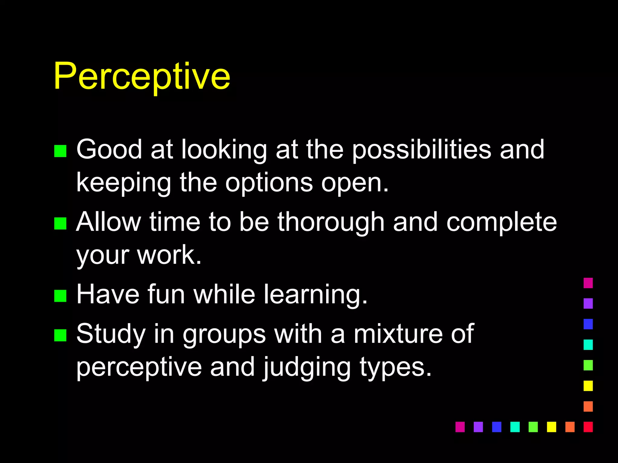 Perceptive
 Good at looking at the possibilities and
keeping the options open.
 Allow time to be thorough and complete
your work.
 Have fun while learning.
 Study in groups with a mixture of
perceptive and judging types.
 