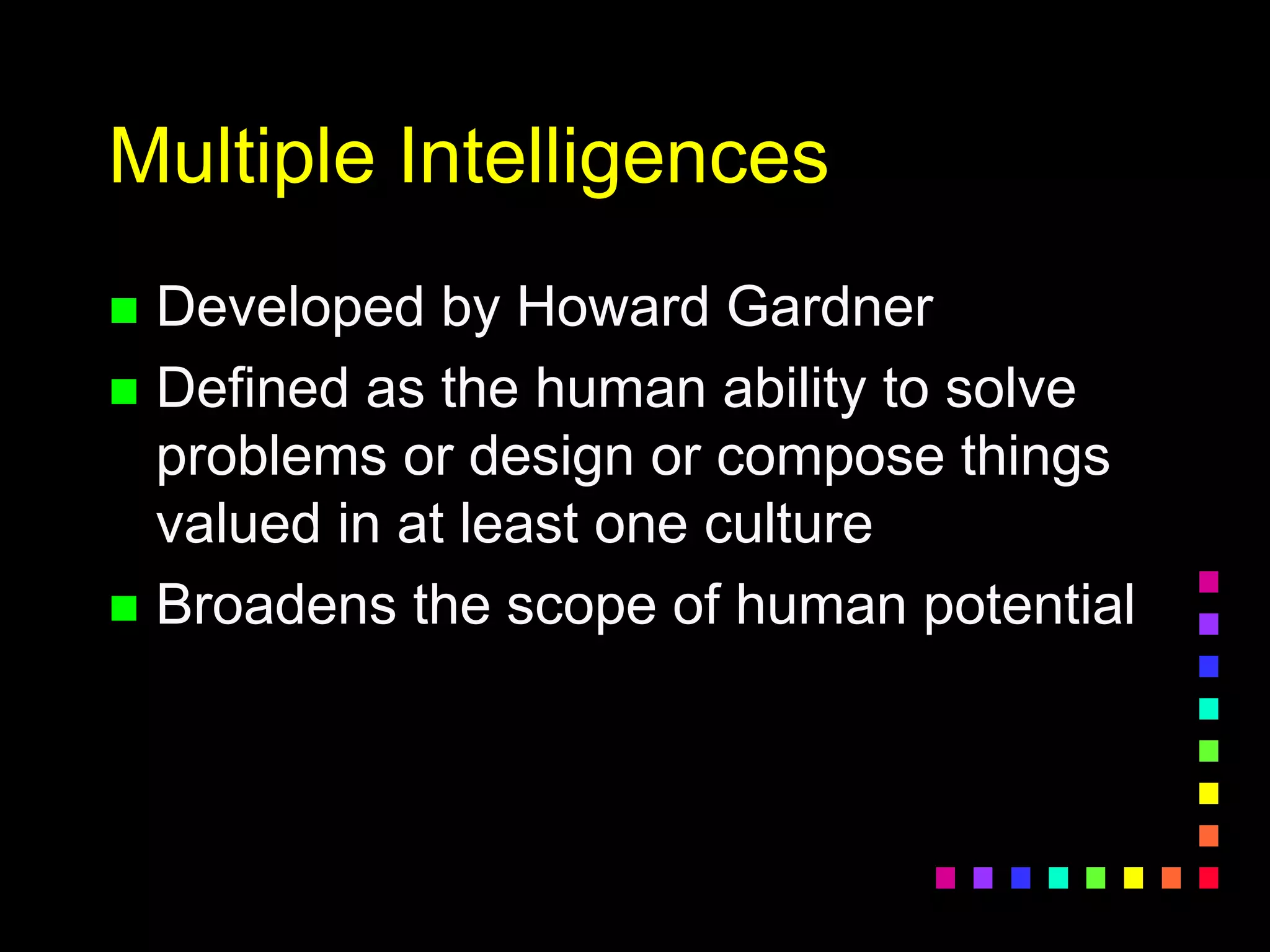 Multiple Intelligences
 Developed by Howard Gardner
 Defined as the human ability to solve
problems or design or compose things
valued in at least one culture
 Broadens the scope of human potential
 
