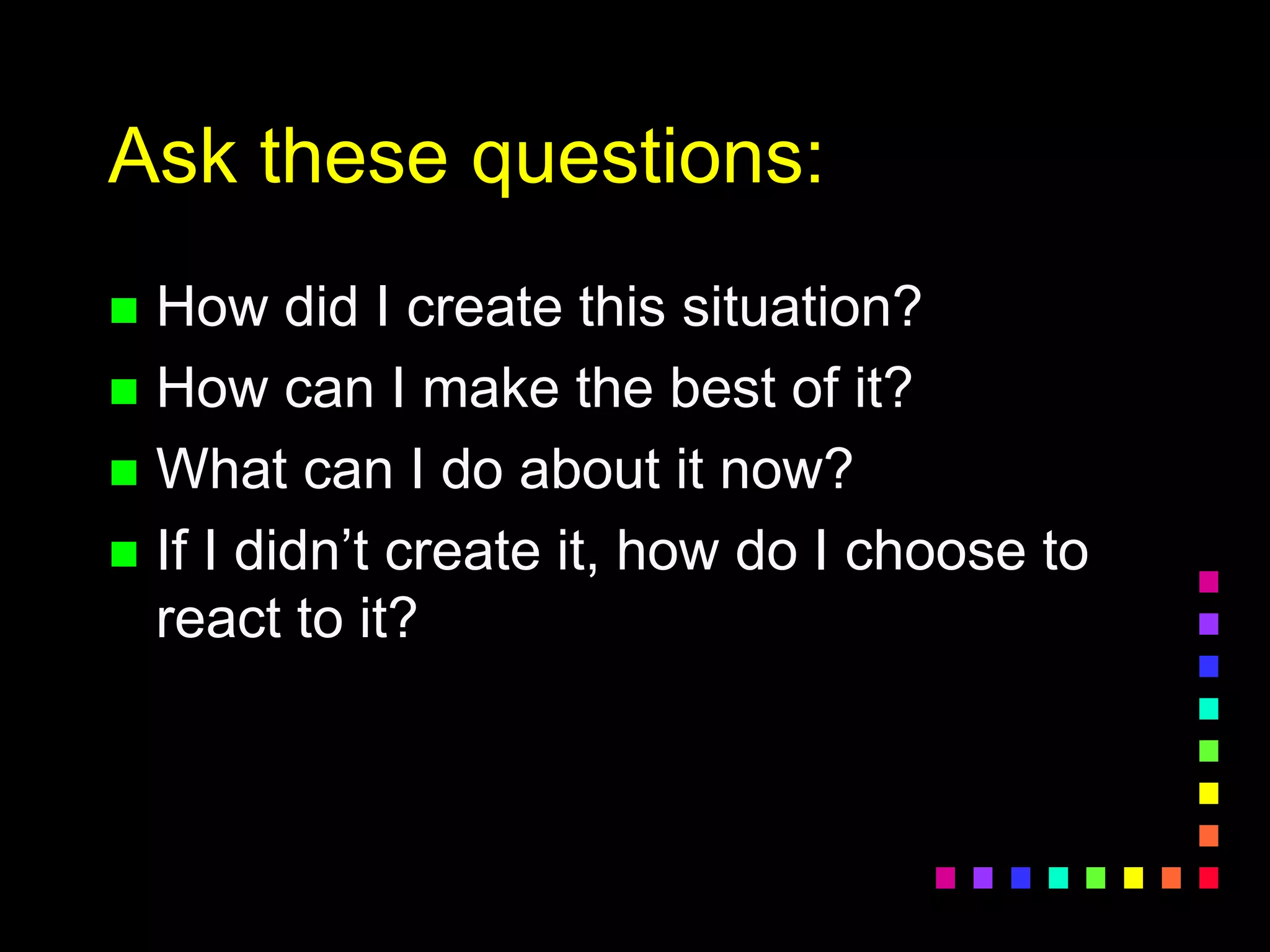 Ask these questions:
 How did I create this situation?
 How can I make the best of it?
 What can I do about it now?
 If I didn’t create it, how do I choose to
react to it?
 