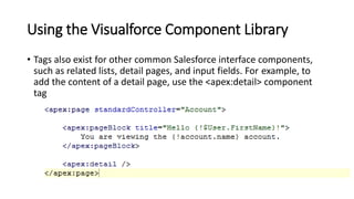 Using the Visualforce Component Library
• Tags also exist for other common Salesforce interface components,
such as related lists, detail pages, and input fields. For example, to
add the content of a detail page, use the <apex:detail> component
tag
 