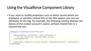Using the Visualforce Component Library
• If you want to modify properties such as which record details are
displayed, or whether related lists or the title appear, you can use
attributes on the tag. For example, the following markup displays the
details of the context account's owner, without related lists or a
colored title bar:
 