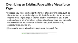 Overriding an Existing Page with a Visualforce
Page
• Suppose you want to change the format of an existing page, such as
the standard account detail page. All the information for an account
displays on a single page. If there's a lot of information, you might
end up doing a lot of scrolling. Using a Visualforce page you can make
each section for an account display in a tab, such as contacts,
opportunities, and so on.
• First, create a new Visualforce page using the quick fix.
 