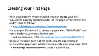 Creating Your First Page
• With development mode enabled, you can create your first
Visualforce page by entering a URL for the page in your browser's
address bar as follows:
• https://Salesforce_instance/apex/myNewPageName
• For example, if you want to create a page called “HelloWorld” and
your salesforce.com organization uses
• na3.salesforce.com, enter http://na3.salesforce.com/apex/HelloWorld.
• Because the page does not yet exist, you are directed to an
intermediary page from which you can create your new page. Click
• Create Page <myNewPageName> to create it automatically.
 