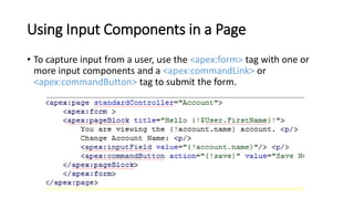 Using Input Components in a Page
• To capture input from a user, use the <apex:form> tag with one or
more input components and a <apex:commandLink> or
<apex:commandButton> tag to submit the form.
 