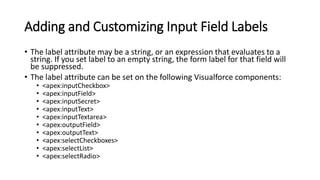 Adding and Customizing Input Field Labels
• The label attribute may be a string, or an expression that evaluates to a
string. If you set label to an empty string, the form label for that field will
be suppressed.
• The label attribute can be set on the following Visualforce components:
• <apex:inputCheckbox>
• <apex:inputField>
• <apex:inputSecret>
• <apex:inputText>
• <apex:inputTextarea>
• <apex:outputField>
• <apex:outputText>
• <apex:selectCheckboxes>
• <apex:selectList>
• <apex:selectRadio>
 