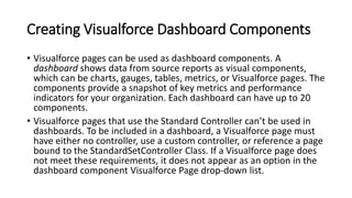 Creating Visualforce Dashboard Components
• Visualforce pages can be used as dashboard components. A
dashboard shows data from source reports as visual components,
which can be charts, gauges, tables, metrics, or Visualforce pages. The
components provide a snapshot of key metrics and performance
indicators for your organization. Each dashboard can have up to 20
components.
• Visualforce pages that use the Standard Controller can’t be used in
dashboards. To be included in a dashboard, a Visualforce page must
have either no controller, use a custom controller, or reference a page
bound to the StandardSetController Class. If a Visualforce page does
not meet these requirements, it does not appear as an option in the
dashboard component Visualforce Page drop-down list.
 