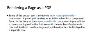 Rendering a Page as a PDF
• Some of the output text is contained in an <apex:panelGrid>
component. A panel grid renders as an HTML table. Each component
found in the body of the <apex:panelGrid> component is placed into
a corresponding cell in the first row until the number of columns is
reached. As there is only a single cell, each output text is displayed in
a separate row.
 