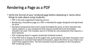 Rendering a Page as a PDF
• Verify the format of your rendered page before deploying it. Some other
things to note about using renderAs:
• PDF is the only supported rendering service.
• Rendering a Visualforce page as a PDF is intended for pages designed and optimized
for print.
• Standard components that aren’t easily formatted for print, or form elements like
inputs, buttons, or any component that requires JavaScript to be formatted,
shouldn’t be used. This includes, but isn’t limited to, any component that requires a
form element.
• PDF rendering doesn’t support JavaScript-rendered content.
• If the PDF fails to display all of the page’s text, particularly multi-byte characters such
as Japanese or accented international characters, adjust the fonts in your CSS to use
a font that supports them. The font selected must be available on the Visualforce
PDF rendering service.
 