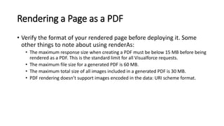 Rendering a Page as a PDF
• Verify the format of your rendered page before deploying it. Some
other things to note about using renderAs:
• The maximum response size when creating a PDF must be below 15 MB before being
rendered as a PDF. This is the standard limit for all Visualforce requests.
• The maximum file size for a generated PDF is 60 MB.
• The maximum total size of all images included in a generated PDF is 30 MB.
• PDF rendering doesn’t support images encoded in the data: URI scheme format.
 