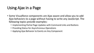Using Ajax in a Page
• Some Visualforce components are Ajax aware and allow you to add
Ajax behaviors to a page without having to write any JavaScript. The
following topics provide examples:
• Implementing Partial Page Updates with Command Links and Buttons
• Providing Status for Asynchronous Operations
• Applying Ajax Behavior to Events on Any Component
 