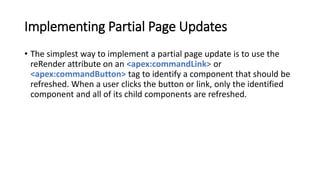 Implementing Partial Page Updates
• The simplest way to implement a partial page update is to use the
reRender attribute on an <apex:commandLink> or
<apex:commandButton> tag to identify a component that should be
refreshed. When a user clicks the button or link, only the identified
component and all of its child components are refreshed.
 