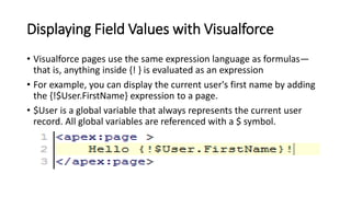 Displaying Field Values with Visualforce
• Visualforce pages use the same expression language as formulas—
that is, anything inside {! } is evaluated as an expression
• For example, you can display the current user's first name by adding
the {!$User.FirstName} expression to a page.
• $User is a global variable that always represents the current user
record. All global variables are referenced with a $ symbol.
 