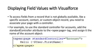 Displaying Field Values with Visualforce
• To access fields from a record that is not globally available, like a
specific account, contact, or custom object record, you need to
associate your page with a controller.
• For example, to use the standard controller for accounts, add the
standardController attribute to the <apex:page> tag, and assign it the
name of the account object:
 