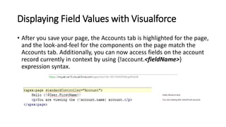 Displaying Field Values with Visualforce
• After you save your page, the Accounts tab is highlighted for the page,
and the look-and-feel for the components on the page match the
Accounts tab. Additionally, you can now access fields on the account
record currently in context by using {!account.<fieldName>}
expression syntax.
 
