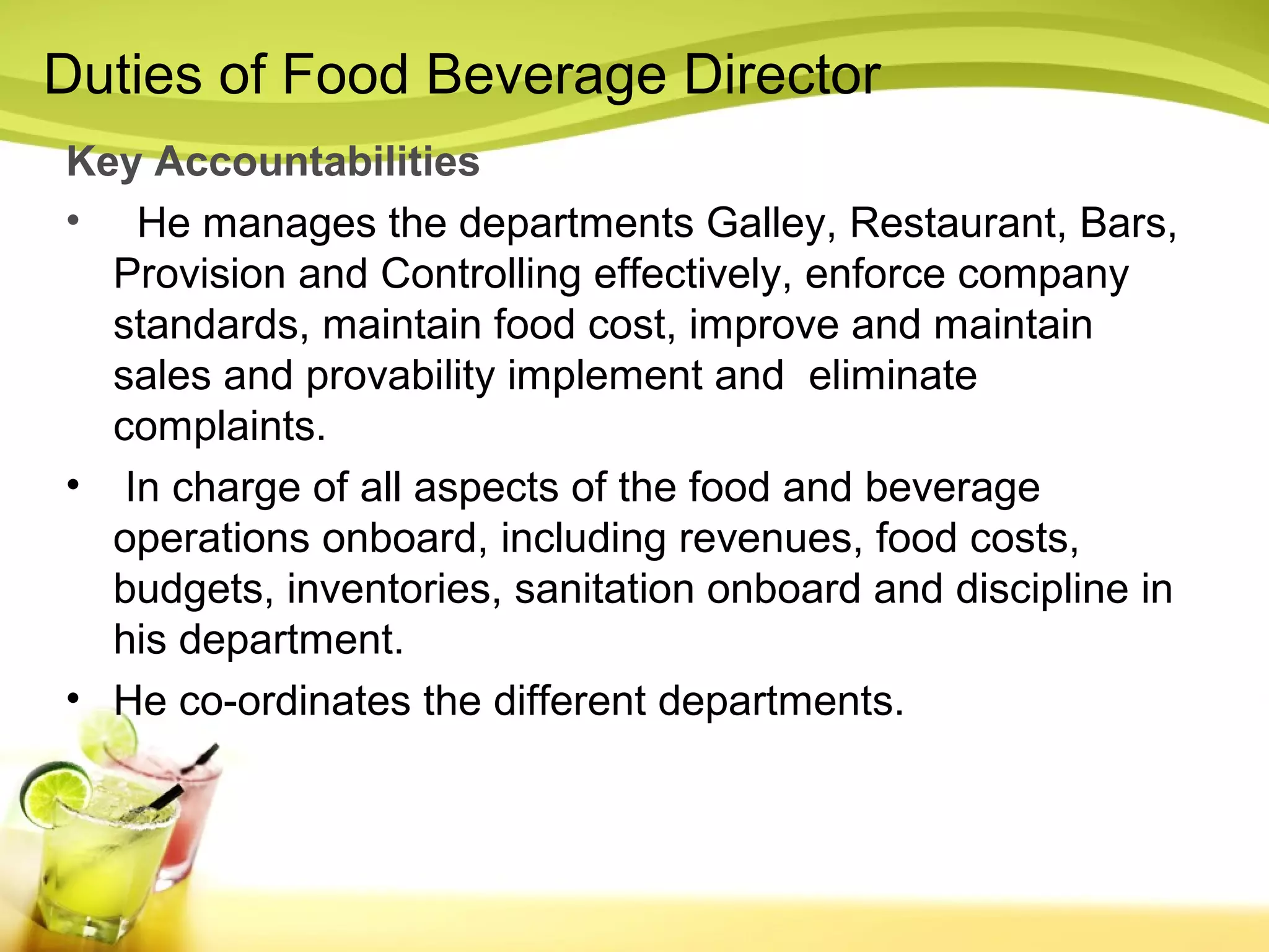 Duties of Food Beverage Director 
Key Accountabilities 
• He manages the departments Galley, Restaurant, Bars, 
Provision and Controlling effectively, enforce company 
standards, maintain food cost, improve and maintain 
sales and provability implement and eliminate 
complaints. 
• In charge of all aspects of the food and beverage 
operations onboard, including revenues, food costs, 
budgets, inventories, sanitation onboard and discipline in 
his department. 
• He co-ordinates the different departments. 
 
