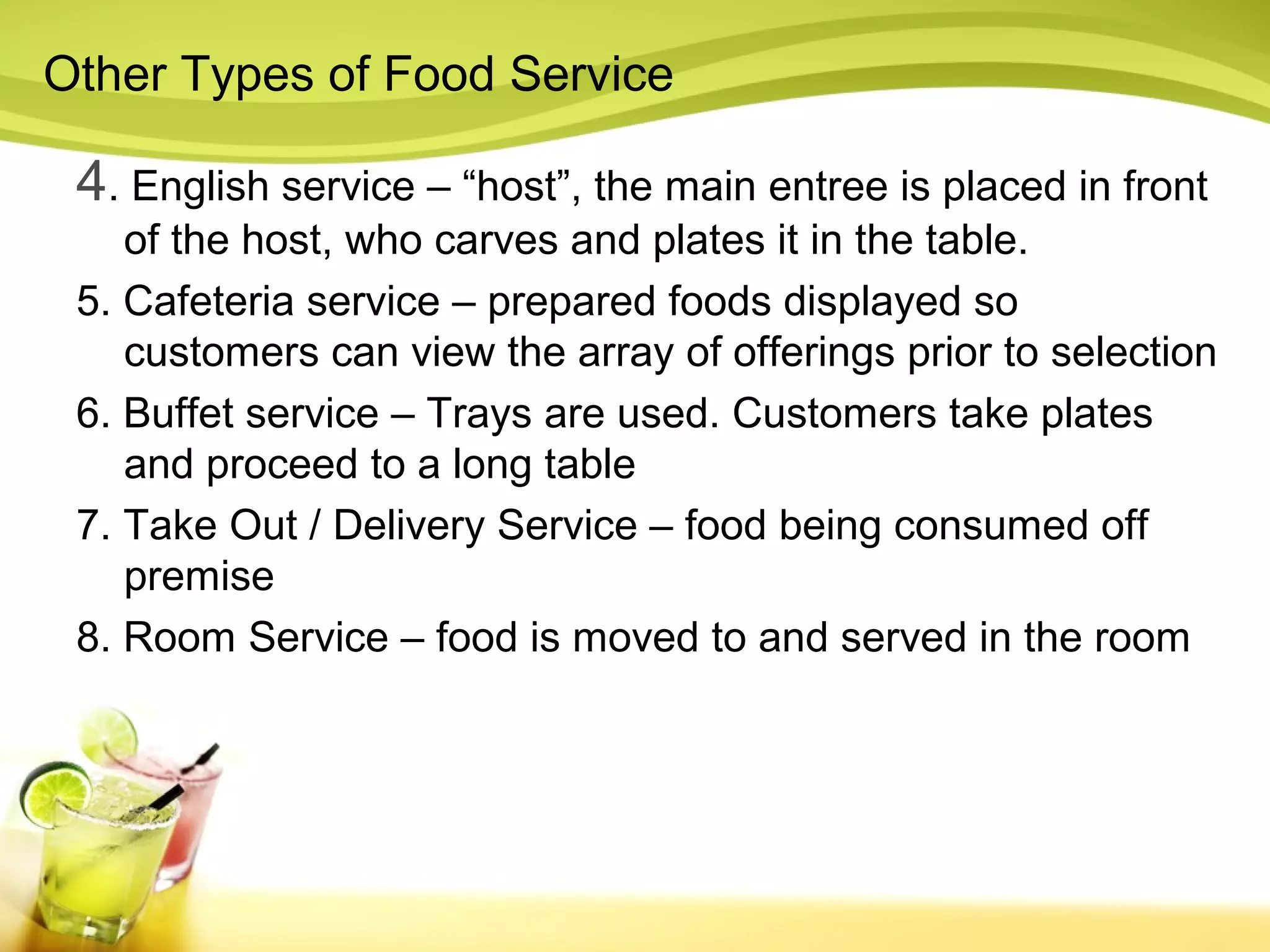 Other Types of Food Service 
4. English service – “host”, the main entree is placed in front 
of the host, who carves and plates it in the table. 
5. Cafeteria service – prepared foods displayed so 
customers can view the array of offerings prior to selection 
6. Buffet service – Trays are used. Customers take plates 
and proceed to a long table 
7. Take Out / Delivery Service – food being consumed off 
premise 
8. Room Service – food is moved to and served in the room 
 