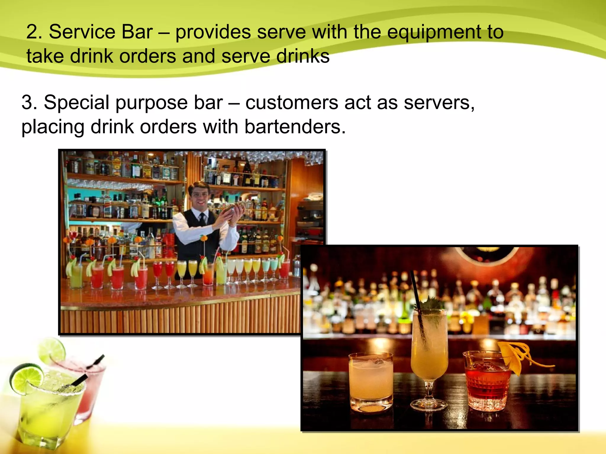 2. Service Bar – provides serve with the equipment to 
take drink orders and serve drinks 
3. Special purpose bar – customers act as servers, 
placing drink orders with bartenders. 
 