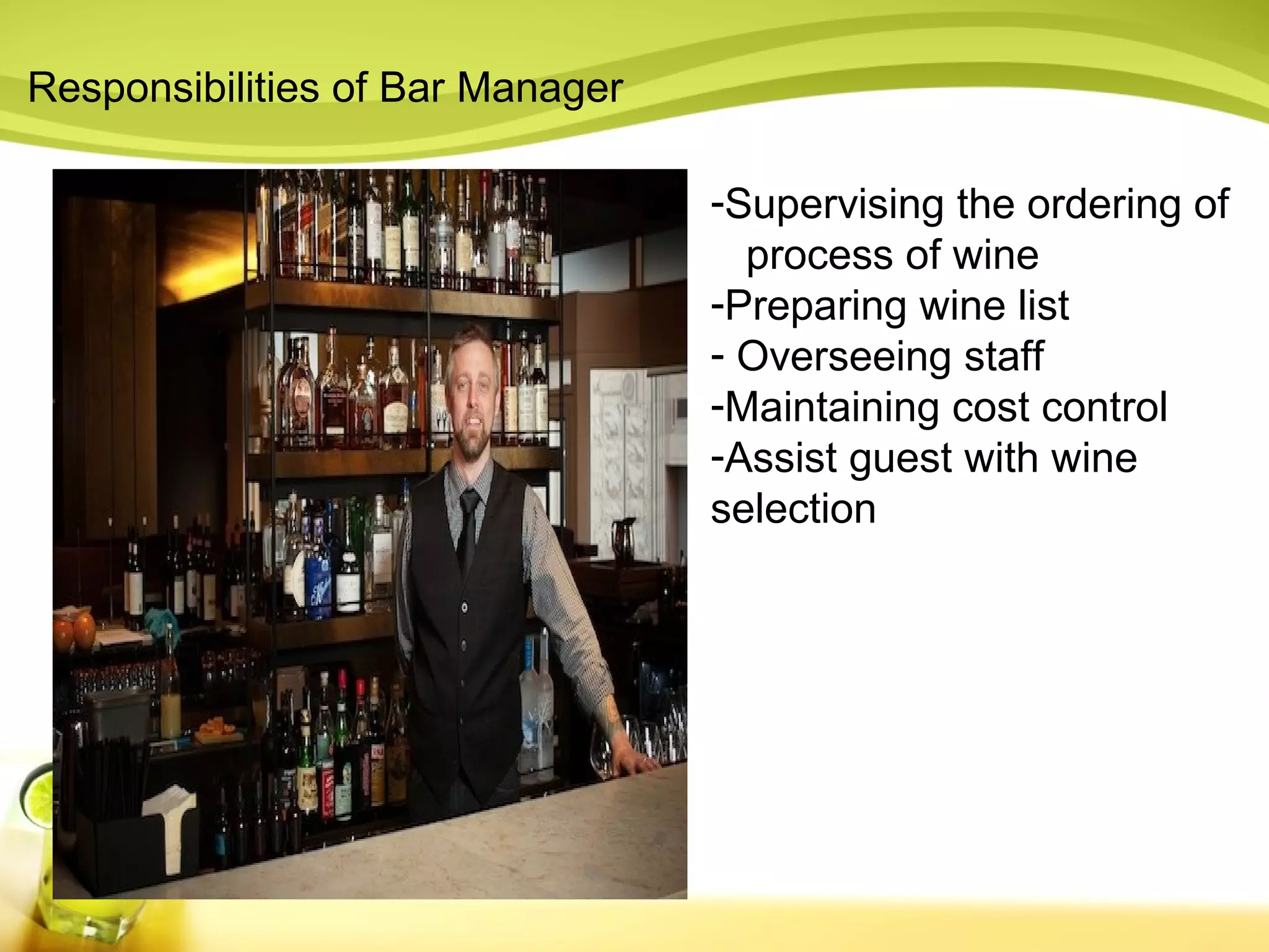Responsibilities of Bar Manager 
-Supervising the ordering of 
process of wine 
-Preparing wine list 
- Overseeing staff 
-Maintaining cost control 
-Assist guest with wine 
selection 
 