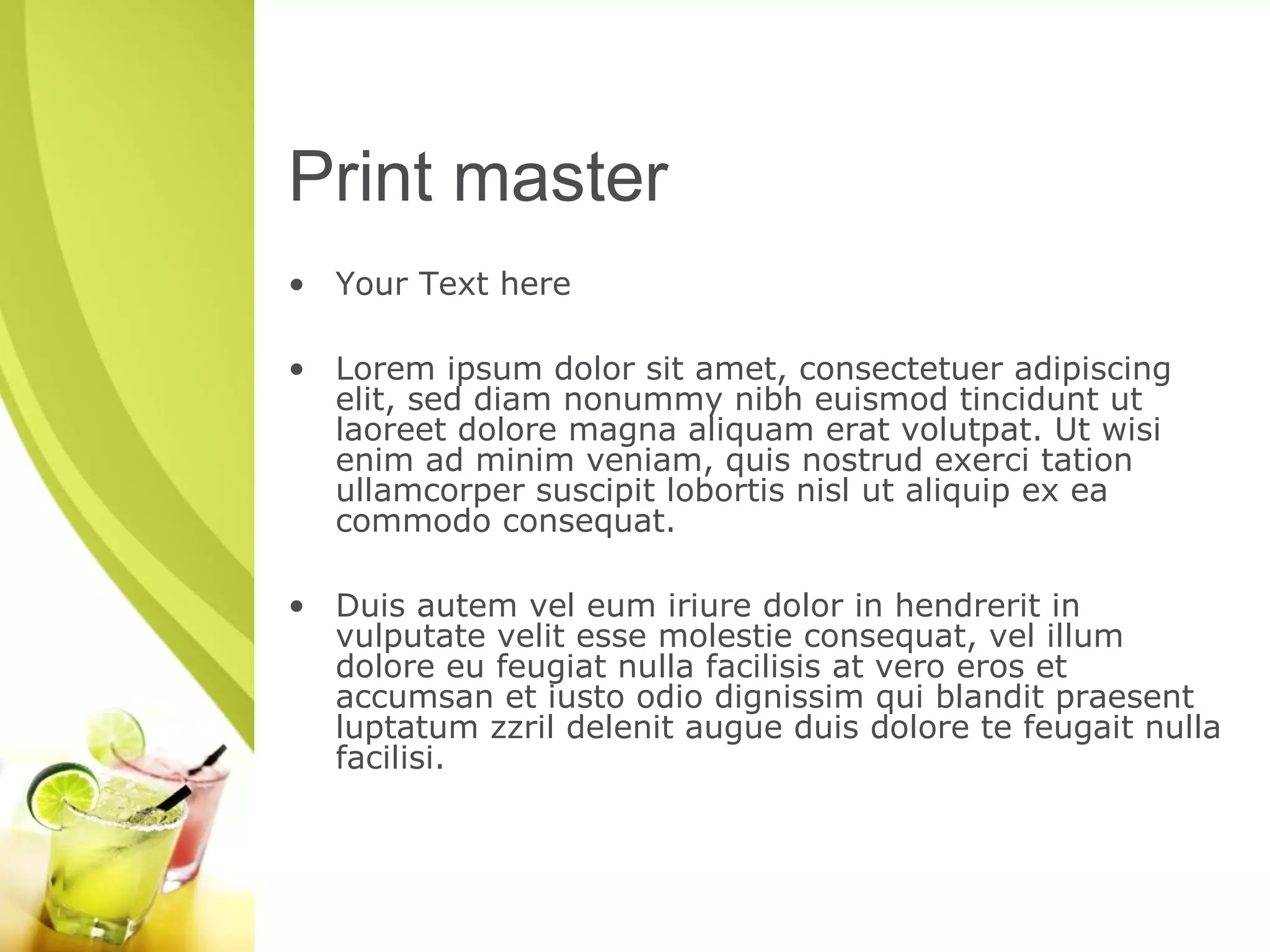 Print master 
• Your Text here 
• Lorem ipsum dolor sit amet, consectetuer adipiscing 
elit, sed diam nonummy nibh euismod tincidunt ut 
laoreet dolore magna aliquam erat volutpat. Ut wisi 
enim ad minim veniam, quis nostrud exerci tation 
ullamcorper suscipit lobortis nisl ut aliquip ex ea 
commodo consequat. 
• Duis autem vel eum iriure dolor in hendrerit in 
vulputate velit esse molestie consequat, vel illum 
dolore eu feugiat nulla facilisis at vero eros et 
accumsan et iusto odio dignissim qui blandit praesent 
luptatum zzril delenit augue duis dolore te feugait nulla 
facilisi. 

