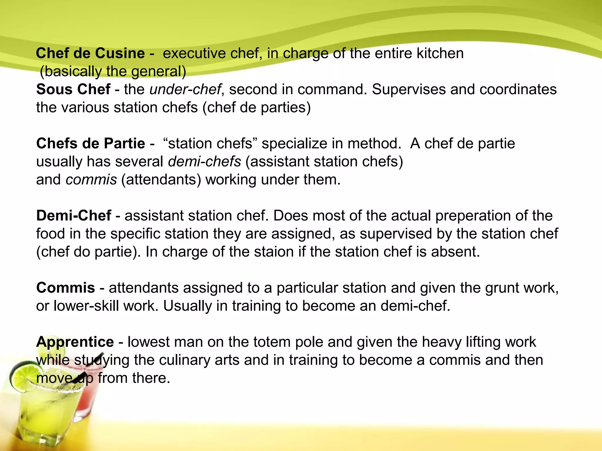 Chef de Cusine - executive chef, in charge of the entire kitchen 
(basically the general) 
Sous Chef - the under-chef, second in command. Supervises and coordinates 
the various station chefs (chef de parties) 
Chefs de Partie - “station chefs” specialize in method. A chef de partie 
usually has several demi-chefs (assistant station chefs) 
and commis (attendants) working under them. 
Demi-Chef - assistant station chef. Does most of the actual preperation of the 
food in the specific station they are assigned, as supervised by the station chef 
(chef do partie). In charge of the staion if the station chef is absent. 
Commis - attendants assigned to a particular station and given the grunt work, 
or lower-skill work. Usually in training to become an demi-chef. 
Apprentice - lowest man on the totem pole and given the heavy lifting work 
while studying the culinary arts and in training to become a commis and then 
move up from there. 
 