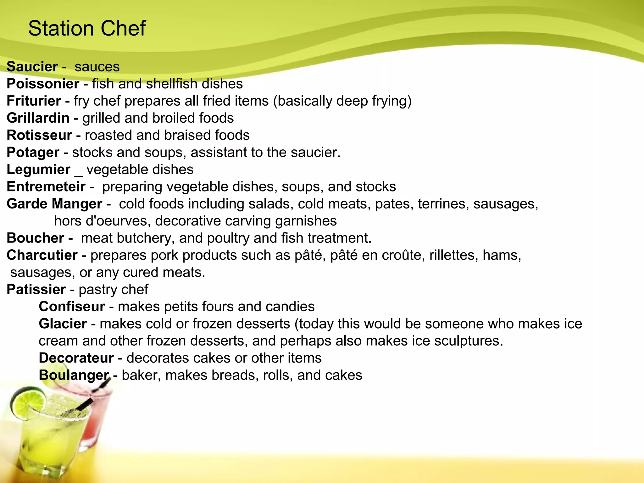 Station Chef 
Saucier - sauces 
Poissonier - fish and shellfish dishes 
Friturier - fry chef prepares all fried items (basically deep frying) 
Grillardin - grilled and broiled foods 
Rotisseur - roasted and braised foods 
Potager - stocks and soups, assistant to the saucier. 
Legumier _ vegetable dishes 
Entremeteir - preparing vegetable dishes, soups, and stocks 
Garde Manger - cold foods including salads, cold meats, pates, terrines, sausages, 
hors d'oeurves, decorative carving garnishes 
Boucher - meat butchery, and poultry and fish treatment. 
Charcutier - prepares pork products such as pâté, pâté en croûte, rillettes, hams, 
sausages, or any cured meats. 
Patissier - pastry chef 
Confiseur - makes petits fours and candies 
Glacier - makes cold or frozen desserts (today this would be someone who makes ice 
cream and other frozen desserts, and perhaps also makes ice sculptures. 
Decorateur - decorates cakes or other items 
Boulanger - baker, makes breads, rolls, and cakes 
 