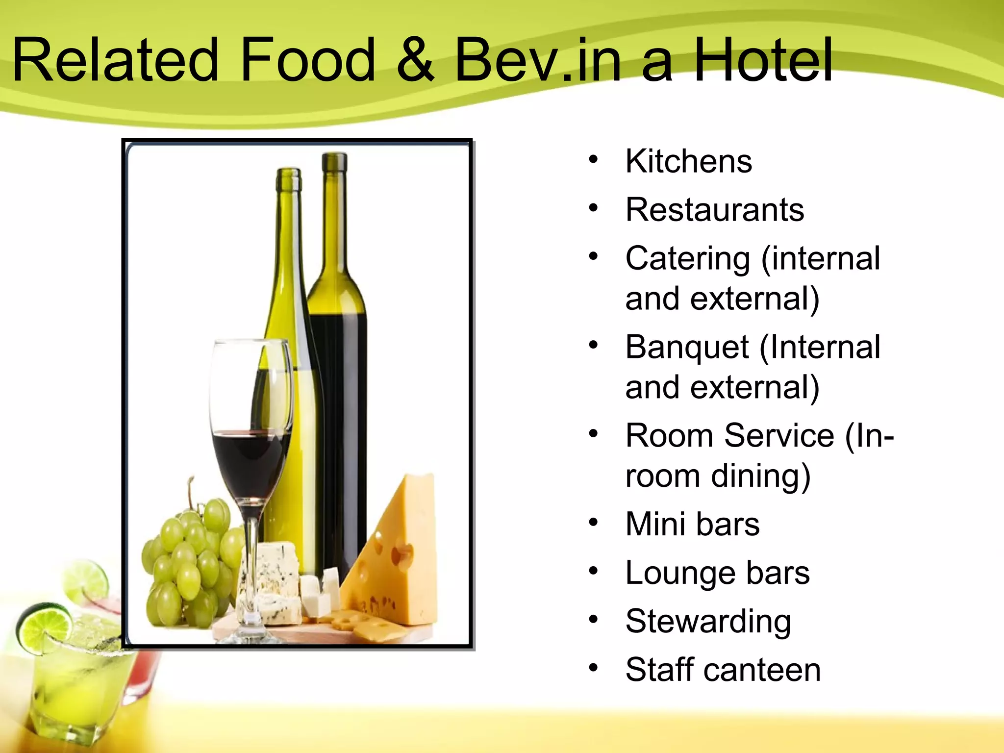 Related Food & Bev.in a Hotel 
• Kitchens 
• Restaurants 
• Catering (internal 
and external) 
• Banquet (Internal 
and external) 
• Room Service (In-room 
dining) 
• Mini bars 
• Lounge bars 
• Stewarding 
• Staff canteen 
 