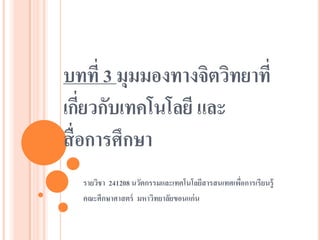 บทที่ 3 มุมมองทางจิตวิทยาที่ เกี่ยวกับเทคโนโลยี และ สื่อการศึกษา 
รายวิชา 241208 นวัตกรรมและเทคโนโลยีสารสนเทศเพื่อการเรียนรู้ 
คณะศึกษาศาสตร์ มหาวิทยาลัยขอนแก่น  