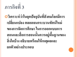 ภารกิจที่ 3 
วิเคราะห์ว่าในยุคปัจจุบันที่สังคมโลกมีการ เปลี่ยนแปลง ตลอดจนกระบวนทัศน์ใหม่ ของการจัดการศึกษา ในการออกแบบการ สอนและสื่อการสอนนั้นควรอยู่พื้นฐานของ สิ่งใดบ้าง อธิบายพร้อมให้เหตุผลและ ยกตัวอย่างประกอบ  