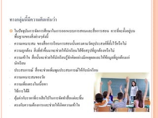 ทางกลุ่มนี้มีความคิดเห็นว่า 
ในปัจจุบันการจัดการศึกษาในการออกแบบการสอนและสื่อการสอน ควรที่จะตั้งอยู่บน พื้นฐานของสิ่งต่างๆดังนี้ 
-ความเหมาะสม ของสื่อการเรียนการสอนนั้นตรงตามวัตถุประสงค์ที่ตั้งไว้หรือไม่ 
-ความถูกต้อง สิ่งที่ทาขึ้นมาจะช่วยให้นักเรียนได้ข้อสรุปที่ถูกต้องหรือไม่ 
-ความเข้าใจ สื่อนั้นจะช่วยให้นักเรียนรู้จักคิดอย่างมีเหตุผลและให้ข้อมูลที่ถูกต้องแก่ นักเรียน 
-ประสบการณ์ สื่อจะช่วยเพิ่มพูนประสบการณ์ให้กับนักเรียน 
-ความเหมาะสมของวัย 
-ความเที่ยงตรงในเนื้อหา 
-ใช้การได้ดี 
-คุ้มค่ากับราคาที่เราเสียไปในการจัดทาสื่อแต่ละชิ้น 
-ตรงกับความต้องการและช่วยให้เกิดความเข้าใจ  