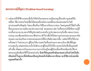 หลังจากที่ใช้วิธีการสอนที่เน้นให้นักเรียนจดจาความรู้ของครูเป็นหลัก ครูสมศรีจึง เปลี่ยน วิธีการสอนใหม่เพื่อให้สอดคล้องกับความเปลี่ยนแปลงของเทคโนโลยี สารสนเทศในปัจจุบัน โดยนาสื่อเข้ามาใช้ในการเรียนการสอน โดยครูสมศรีได้สร้างสื่อ ขึ้นมาตามแนวความคิด และประสบการณ์ ของตนเอง เช่น ในสื่ออยากให้มีข้อความรู้ก็ นาเนื้อหามาบรรจุ อยากให้มีรูปภาพประกอบก็นารูปภาพมาบรรจุในสื่อ แทนการบอก จากครู และเพิ่มเทคนิคทางกราฟิกต่างๆ เข้าไป เพื่อให้เกิดความสวยงามตรงตามแนวคิด ของตน และส่งเสริมการสอนของตนเองให้มีระสิทธิภาพมากขึ้น แต่พอใช้ไปได้ระยะ หนึ่งพบว่า ในช่วงแรกๆ ผู้เรียนให้ความสนใจเป็นอย่างมาก เพราะมีกราฟิกที่ดึงดูด ความสนใจ แต่พอหลังจากนั้นไปสักระยะผู้เรียนก็ไม่ให้ความสนใจกับสื่อที่ครูสมศรี สร้างขึ้น ทั้งผลการเรียนและกระบวนการเรียนรู้ของผู้เรียนเมื่อเปรียบเทียบกับวิธีการ สอนแบบเดิมที่เคยใช้ก็ไม่แตกต่างกัน จึงทาให้ครูสมศรีกลับมาทบทวนใหม่ว่าทาไมจึง เป็นเช่นนี้ ในฐานะที่นักศึกษาเป็นครูนักเทคโนโลยีทางการศึกษา จะมีวิธีการช่วยเหลือ ครูสมศรีอย่างไร  