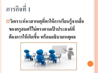 ภารกิจที่ 1 
วิเคราะห์หาสาเหตุที่ทาให้การเรียนรู้จากสื่อ ของครูสมศรีไม่ตรงตามเป้าประสงค์ที่ ต้องการให้เกิดขึ้น พร้อมอธิบายเหตุผล  