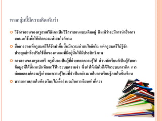 ทางกลุ่มนี้มีความคิดเห็นว่า 
วิธีการสอนของครูสมศรียังคงเป็นวิธีการสอนแบบเดิมอยู่ ถึงแม้ว่าจะมีการนาสื่อการ สอนมาใช้เพื่อให้เกิดความน่าสนใจก็ตาม 
สื่อการสอนที่ครูสมศรีได้จัดทาขึ้นนั้นมีความน่าสนใจก็จริง แต่ครูสมศรีไม่รู้จัก ประยุกต์หรือปรับใช้สื่อของตนเองที่มีอยู่นั้นให้มีประสิทธิภาพ 
การสอนของครูสมศรี ครูนั้นจะเป็นผู้ที่ถ่ายทอดความรู้ให้ ส่วนนักเรียนก็เป็นผู้รับเอา ข้อมูลที่ได้นั้นมาบันทึกเอาไว้ในระบบความจา ซึ่งทาให้เด็กไม่ได้ฝึกระบบการคิด การ ต่อยอดองค์ความรู้เก่าและความรู้ใหม่ที่จาเป็นอย่างมากในการเรียนรู้ภายในชั้นเรียน 
บรรยากาศภายในห้องเรียนไม่เอื้ออานวยในการเรียนเท่าที่ควร  