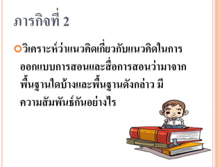 ภารกิจที่ 2 
วิเคราะห์ว่าแนวคิดเกี่ยวกับแนวคิดในการ ออกแบบการสอนและสื่อการสอนว่ามาจาก พื้นฐานใดบ้างและพื้นฐานดังกล่าว มี ความสัมพันธ์กันอย่างไร  