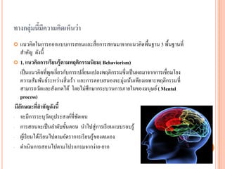 ทางกลุ่มนี้มีความคิดเห็นว่า 
แนวคิดในการออกแบบการสอนและสื่อการสอนมาจากแนวคิดพื้นฐาน 3 พื้นฐานที่ สาคัญ ดังนี้ 
1.แนวคิดการเรียนรู้ตามพฤติกรรมนิยม(Behaviorism) 
เป็นแนวคิดที่พูดเกี่ยวกับการเปลี่ยนแปลงพฤติกรรมซึ่งเป็นผลมาจากการเชื่อมโยง ความสัมพันธ์ระหว่างสิ่งเร้า และการตอบสนองจะมุ่งเน้นเพียงเฉพาะพฤติกรรมที่ สามารถวัดและสังเกตได้ โดยไม่ศึกษากระบวนการภายในของมนุษย์ ( Mental process) 
มีลักษณะที่สาคัญดังนี้ 
-จะมีการระบุวัตถุประสงค์ที่ชัดเจน 
-การสอนจะเป็นลาดับขั้นตอน นาไปสู่การเรียนแบบรอบรู้ 
-ผู้เรียนได้เรียนไปตามอัตราการเรียนรู้ของตนเอง 
-ดาเนินการสอนไปตามโปรแกรมจากง่าย-ยาก  
