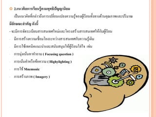 2.แนวคิดการเรียนรู้ตามพุทธิปัญญานิยม 
เป็นแนวคิดที่กล่าวถึงการเปลี่ยนแปลงความรู้ของผู้เรียนทั้งทางด้านคุณภาพและปริมาณ 
มีลักษณะสาคัญ ดังนี้ 
- จะมีการจัดระเบียบสารสนเทศใหม่และโครงสร้างสารสนเทศให้กับผู้เรียน 
-มีการสร้างความเชื่อมโยงระหว่างสารสนเทศกับความรู้เดิม 
-มีการใช้เทคนิคแนะนาและสนับสนุนให้ผู้เรียนใส่ใจ เช่น 
-การมุ่งเน้นหาคาถาม ( Focusing question ) 
-การเน้นคาหรือข้อความ ( Highylighting) 
-การใช้ Mnemonic 
-การสร้างภาพ ( Imagery )  