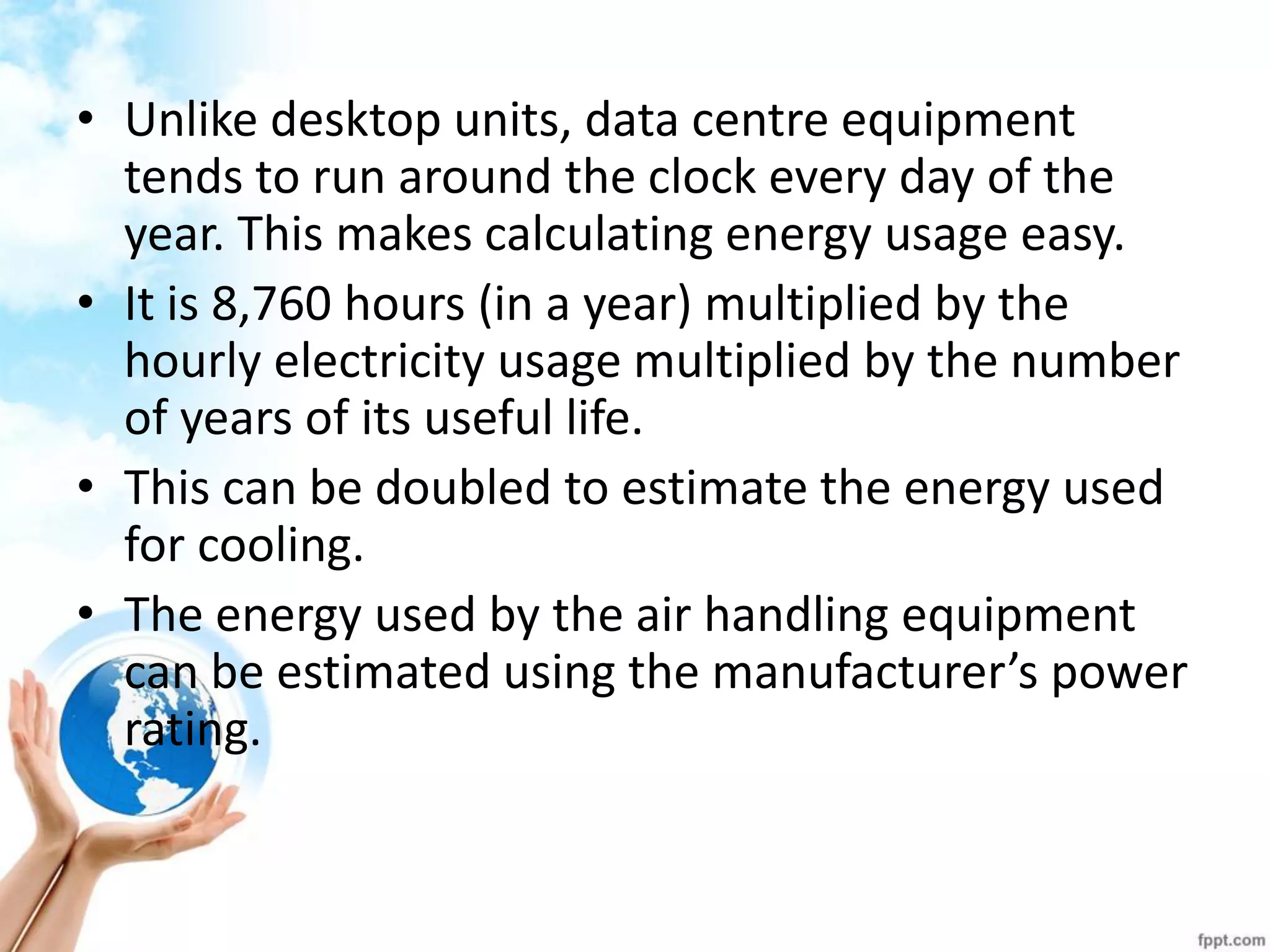 •Unlike desktop units, data centre equipment tends to run around the clock every day of the year. This makes calculating energy usage easy. 
•It is 8,760 hours (in a year) multiplied by the hourly electricity usage multiplied by the number of years of its useful life. 
•This can be doubled to estimate the energy used for cooling. 
•The energy used by the air handling equipment can be estimated using the manufacturer’s power rating.  